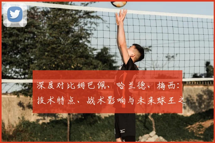 深度对比姆巴佩、哈兰德、梅西：技术特点、战术影响与未来球王之争全解析