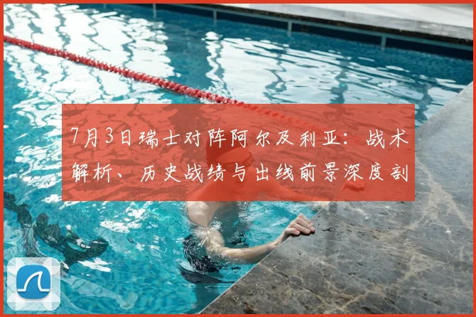 7月3日瑞士对阵阿尔及利亚：战术解析、历史战绩与出线前景深度剖析