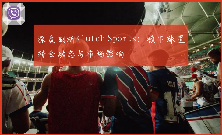 深度剖析Klutch Sports：旗下球星转会动态与市场影响