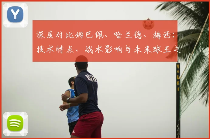 深度对比姆巴佩、哈兰德、梅西：技术特点、战术影响与未来球王之争全解析