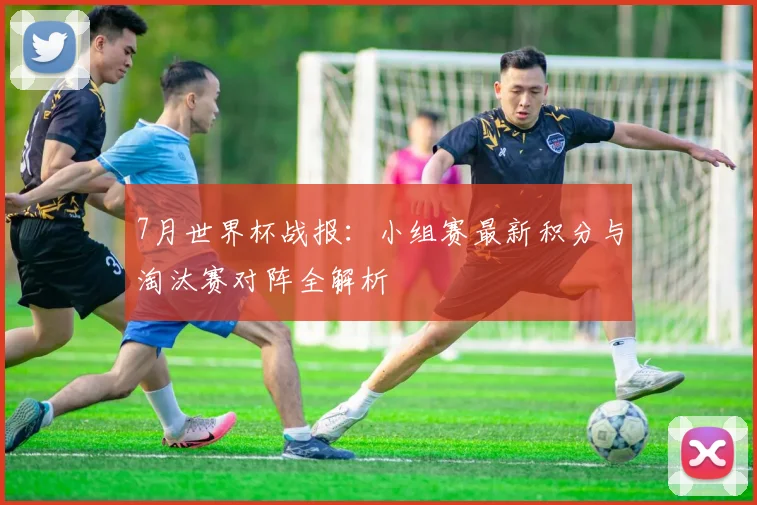 7月世界杯战报：小组赛最新积分与淘汰赛对阵全解析
