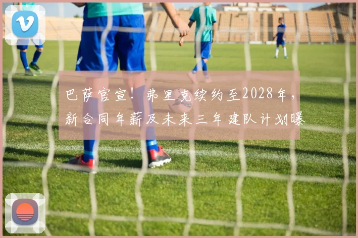 巴萨官宣！弗里克续约至2028年，新合同年薪及未来三年建队计划曝光
