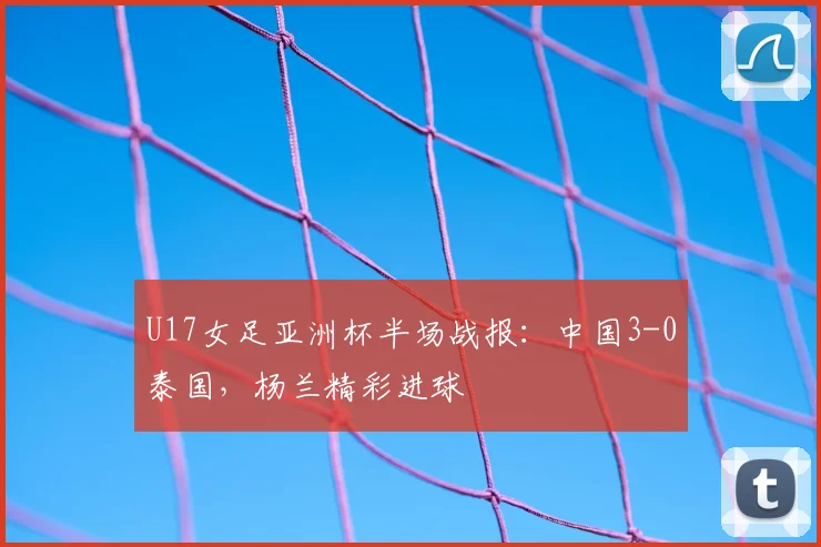 U17女足亚洲杯半场战报：中国3-0泰国，杨兰精彩进球