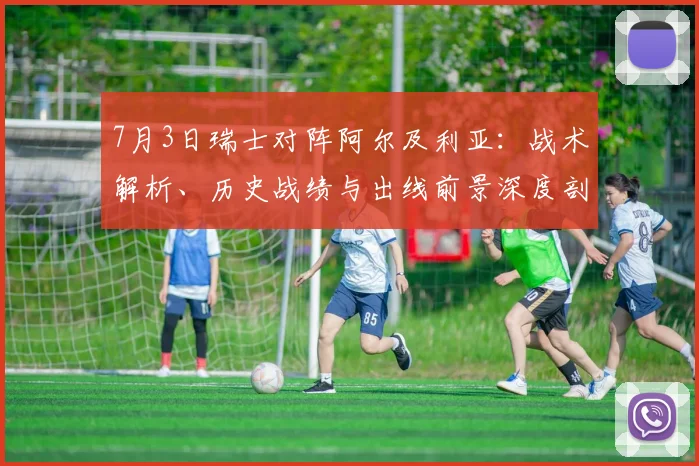 7月3日瑞士对阵阿尔及利亚：战术解析、历史战绩与出线前景深度剖析
