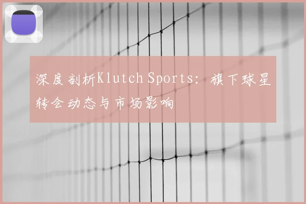 深度剖析Klutch Sports：旗下球星转会动态与市场影响