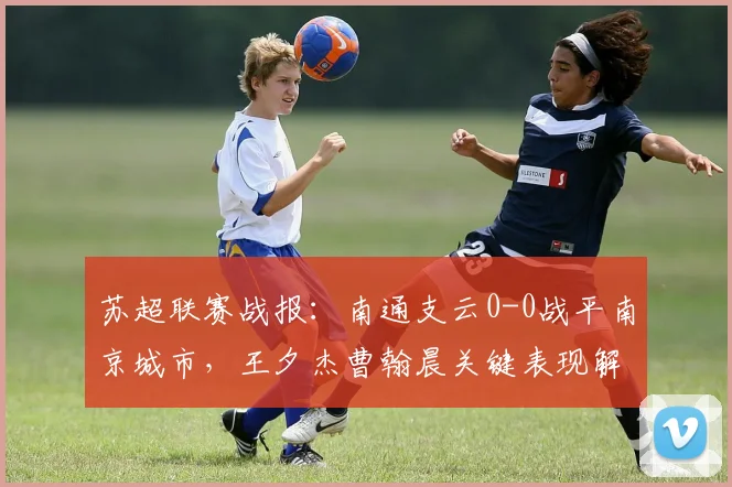 苏超联赛战报：南通支云0-0战平南京城市，王夕杰曹翰晨关键表现解析